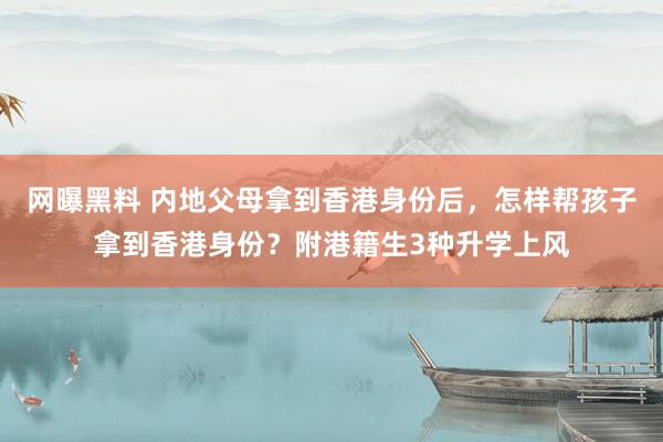 网曝黑料 内地父母拿到香港身份后，怎样帮孩子拿到香港身份？附港籍生3种升学上风