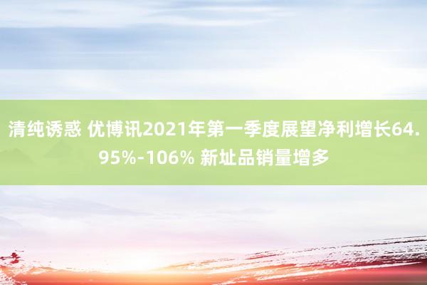 清纯诱惑 优博讯2021年第一季度展望净利增长64.95%-106% 新址品销量增多