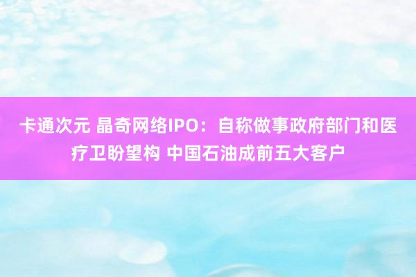 卡通次元 晶奇网络IPO：自称做事政府部门和医疗卫盼望构 中国石油成前五大客户