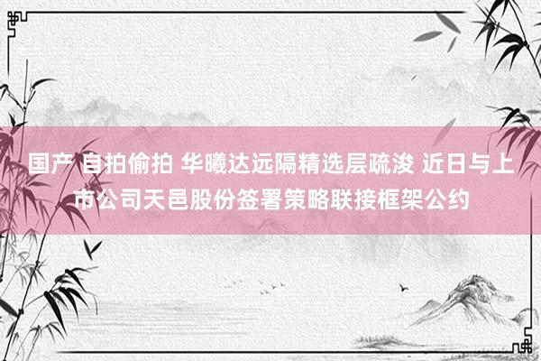 国产 自拍偷拍 华曦达远隔精选层疏浚 近日与上市公司天邑股份签署策略联接框架公约