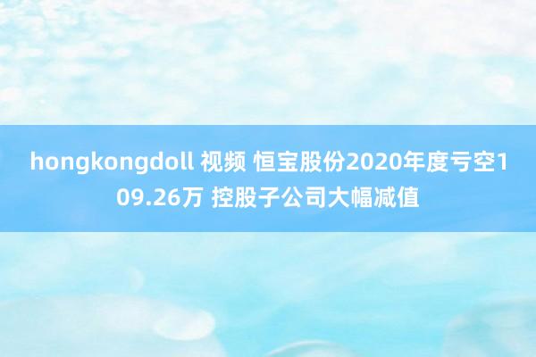 hongkongdoll 视频 恒宝股份2020年度亏空109.26万 控股子公司大幅减值