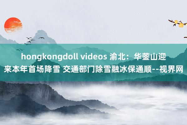 hongkongdoll videos 渝北：华蓥山迎来本年首场降雪 交通部门除雪融冰保通顺--视界网