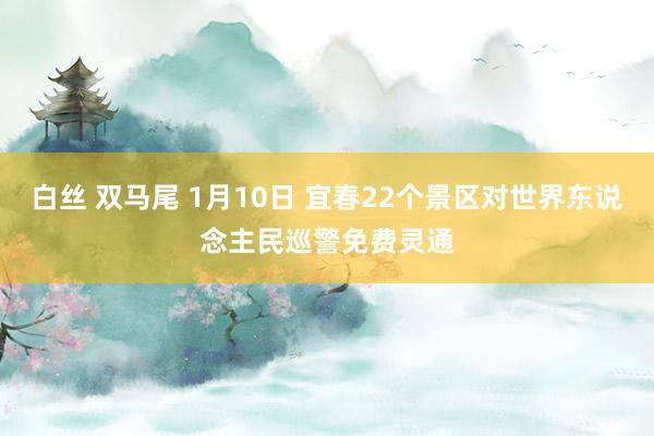 白丝 双马尾 1月10日 宜春22个景区对世界东说念主民巡警免费灵通