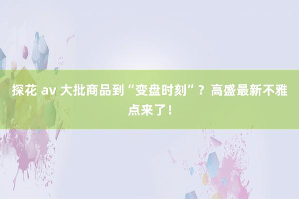 探花 av 大批商品到“变盘时刻”？高盛最新不雅点来了！