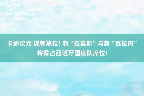 卡通次元 谋朝篡位! 新“拉莫斯”与新“瓦拉内”将霸占西班牙国度队席位!