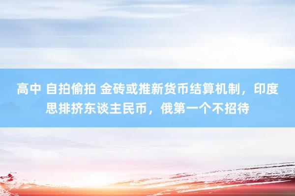 高中 自拍偷拍 金砖或推新货币结算机制，印度思排挤东谈主民币，俄第一个不招待