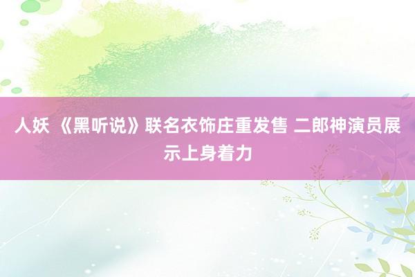 人妖 《黑听说》联名衣饰庄重发售 二郎神演员展示上身着力