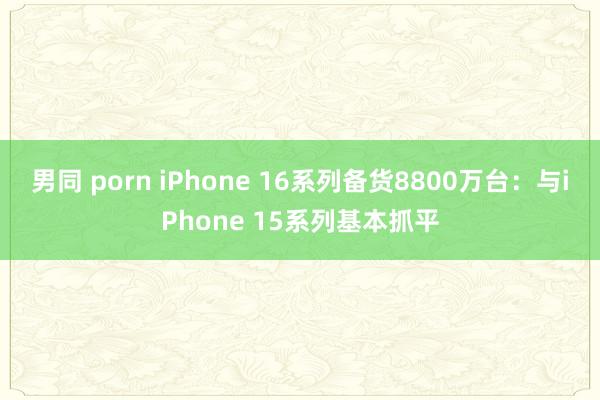 男同 porn iPhone 16系列备货8800万台：与iPhone 15系列基本抓平