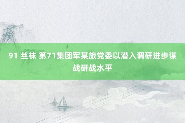 91 丝袜 第71集团军某旅党委以潜入调研进步谋战研战水平