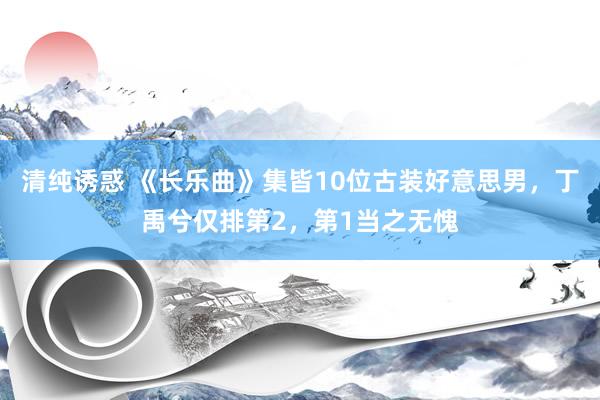 清纯诱惑 《长乐曲》集皆10位古装好意思男，丁禹兮仅排第2，第1当之无愧