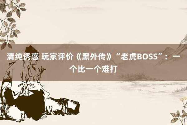 清纯诱惑 玩家评价《黑外传》“老虎BOSS”：一个比一个难打