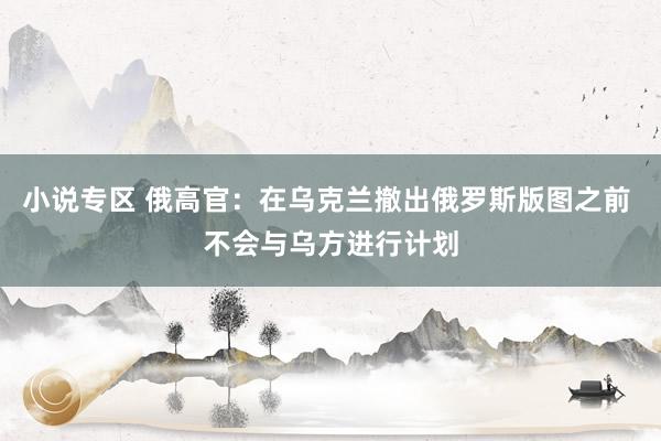 小说专区 俄高官：在乌克兰撤出俄罗斯版图之前 不会与乌方进行计划