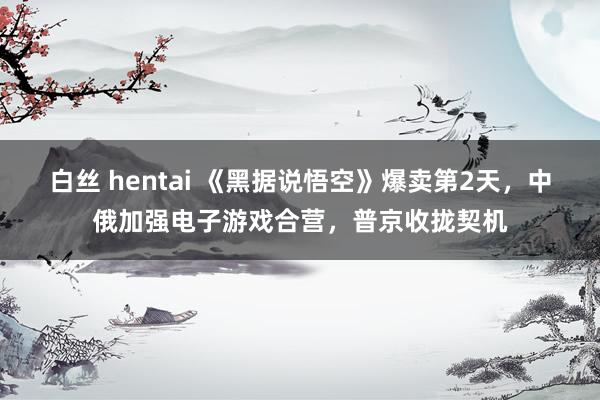 白丝 hentai 《黑据说悟空》爆卖第2天，中俄加强电子游戏合营，普京收拢契机