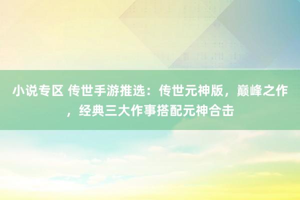 小说专区 传世手游推选：传世元神版，巅峰之作，经典三大作事搭配元神合击