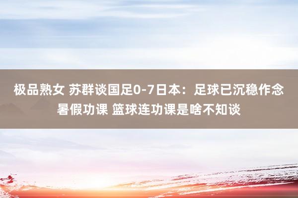 极品熟女 苏群谈国足0-7日本：足球已沉稳作念暑假功课 篮球连功课是啥不知谈