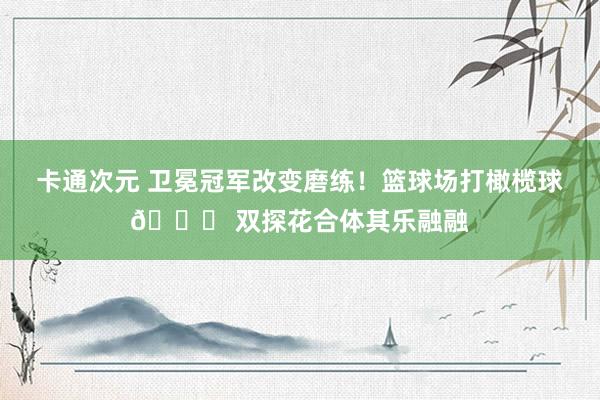 卡通次元 卫冕冠军改变磨练！篮球场打橄榄球🏈 双探花合体其乐融融