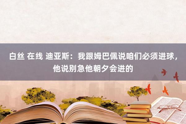 白丝 在线 迪亚斯：我跟姆巴佩说咱们必须进球，他说别急他朝夕会进的