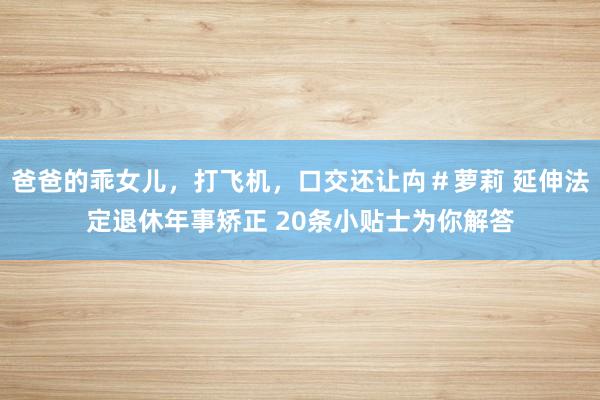 爸爸的乖女儿，打飞机，口交还让禸＃萝莉 延伸法定退休年事矫正 20条小贴士为你解答