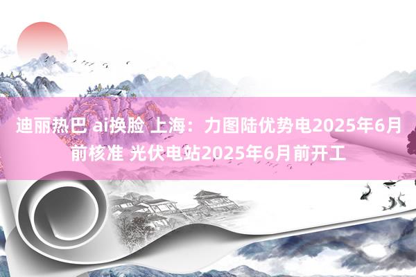 迪丽热巴 ai换脸 上海：力图陆优势电2025年6月前核准 光伏电站2025年6月前开工