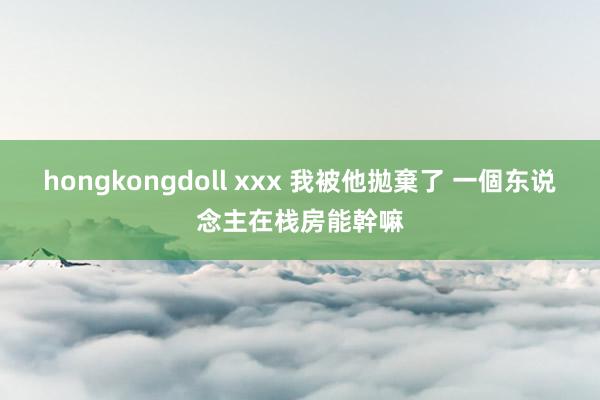 hongkongdoll xxx 我被他拋棄了 一個东说念主在栈房能幹嘛