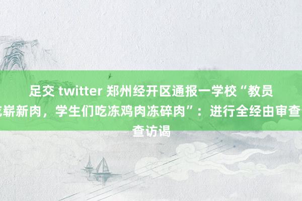 足交 twitter 郑州经开区通报一学校“教员工吃崭新肉，学生们吃冻鸡肉冻碎肉”：进行全经由审查访谒