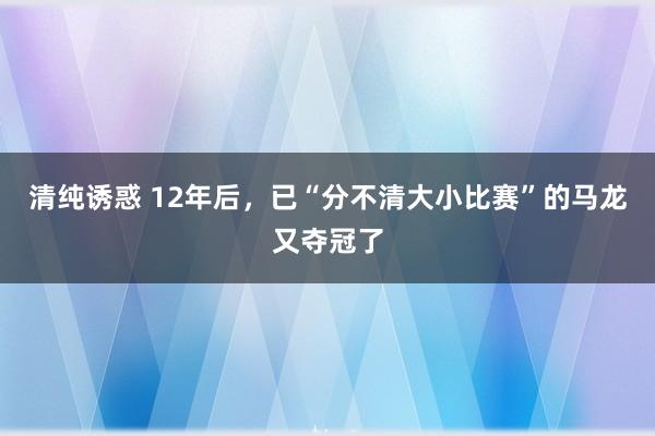 清纯诱惑 12年后，已“分不清大小比赛”的马龙又夺冠了