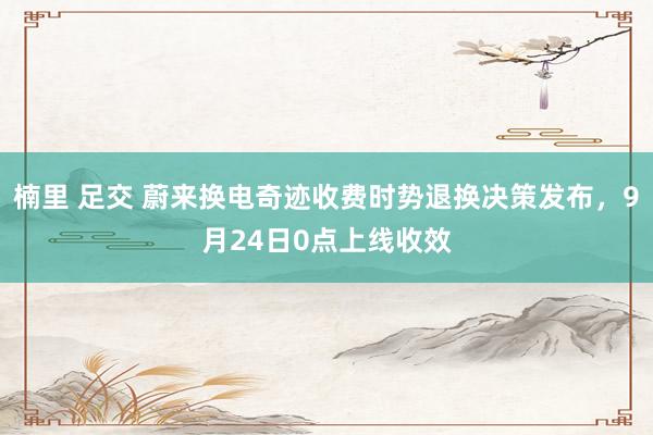 楠里 足交 蔚来换电奇迹收费时势退换决策发布，9月24日0点上线收效