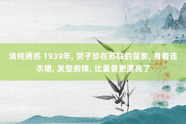 清纯诱惑 1939年， 贺子珍在苏联的留影， 身着连衣裙， 发型前锋， 比曩昔更漂亮了