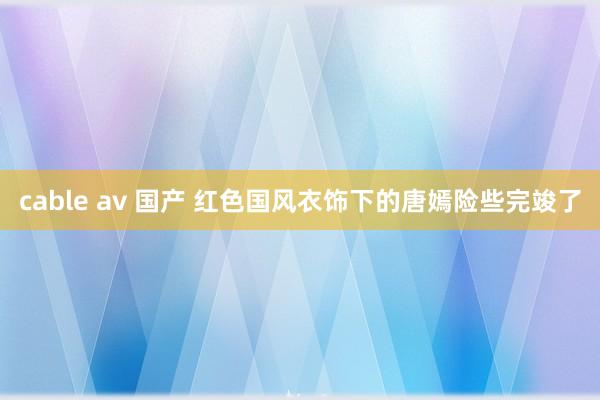 cable av 国产 红色国风衣饰下的唐嫣险些完竣了