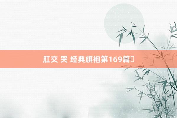 肛交 哭 经典旗袍第169篇✨