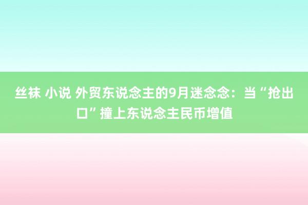 丝袜 小说 外贸东说念主的9月迷念念：当“抢出口”撞上东说念主民币增值