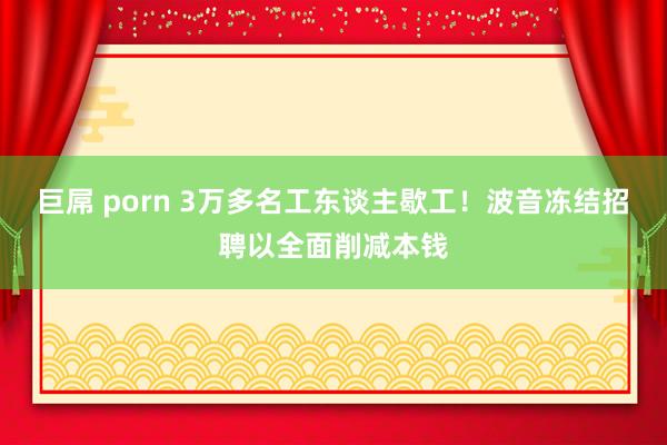 巨屌 porn 3万多名工东谈主歇工！波音冻结招聘以全面削减本钱