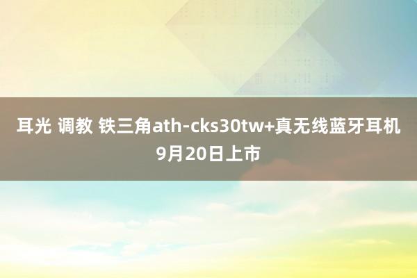 耳光 调教 铁三角ath-cks30tw+真无线蓝牙耳机9月20日上市