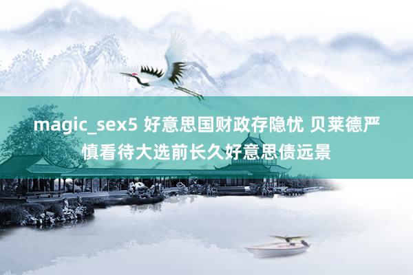 magic_sex5 好意思国财政存隐忧 贝莱德严慎看待大选前长久好意思债远景