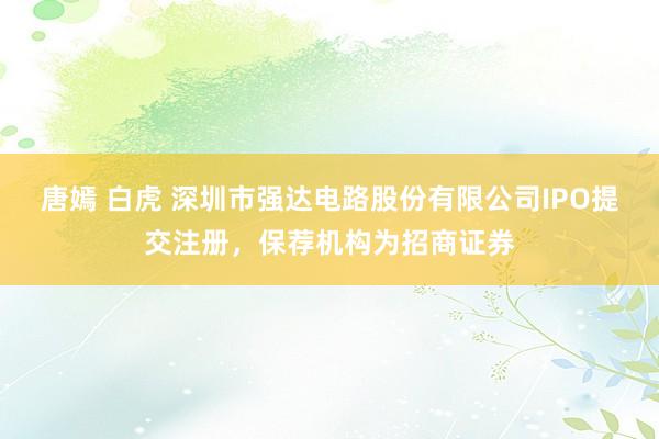 唐嫣 白虎 深圳市强达电路股份有限公司IPO提交注册，保荐机构为招商证券