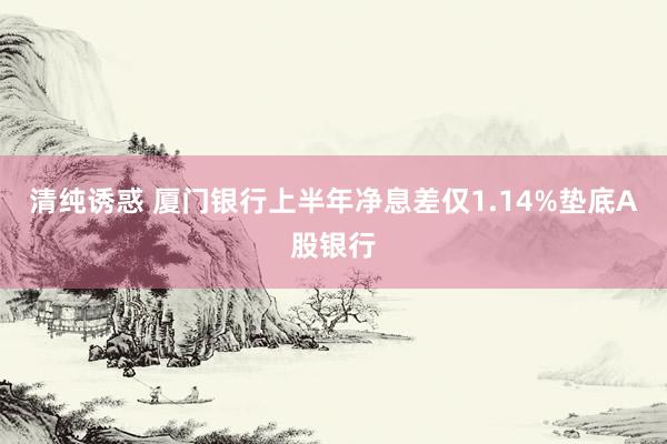 清纯诱惑 厦门银行上半年净息差仅1.14%垫底A股银行