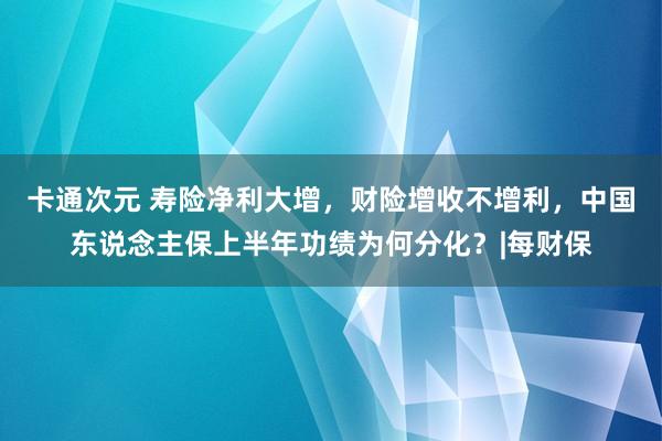 卡通次元 寿险净利大增，财险增收不增利，中国东说念主保上半年功绩为何分化？|每财保