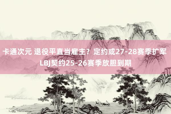 卡通次元 退役平直当雇主？定约或27-28赛季扩军 LBJ契约25-26赛季放胆到期