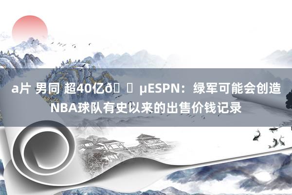 a片 男同 超40亿💵ESPN：绿军可能会创造NBA球队有史以来的出售价钱记录