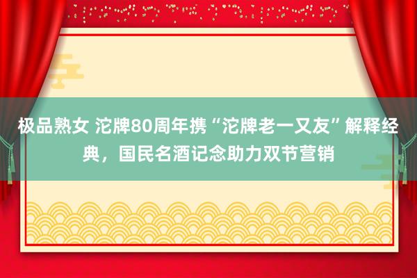 极品熟女 沱牌80周年携“沱牌老一又友”解释经典，国民名酒记念助力双节营销