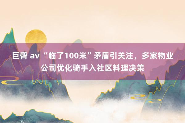 巨臀 av “临了100米”矛盾引关注，多家物业公司优化骑手入社区料理决策