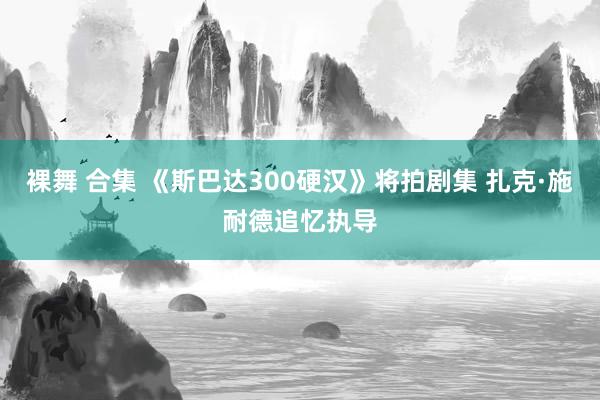 裸舞 合集 《斯巴达300硬汉》将拍剧集 扎克·施耐德追忆执导