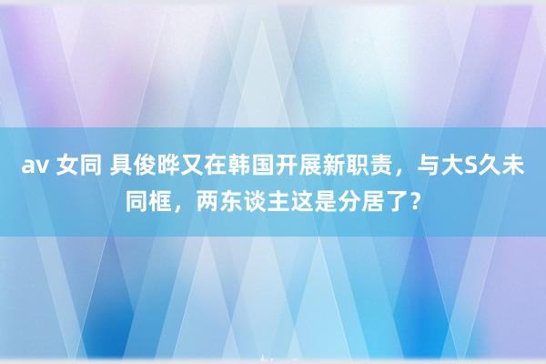 av 女同 具俊晔又在韩国开展新职责，与大S久未同框，两东谈主这是分居了？