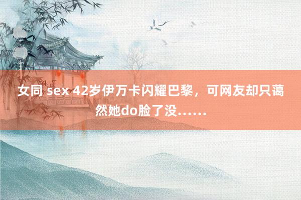 女同 sex 42岁伊万卡闪耀巴黎，可网友却只蔼然她do脸了没……