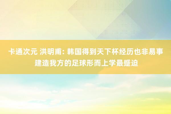 卡通次元 洪明甫: 韩国得到天下杯经历也非易事 建造我方的足球形而上学最蹙迫