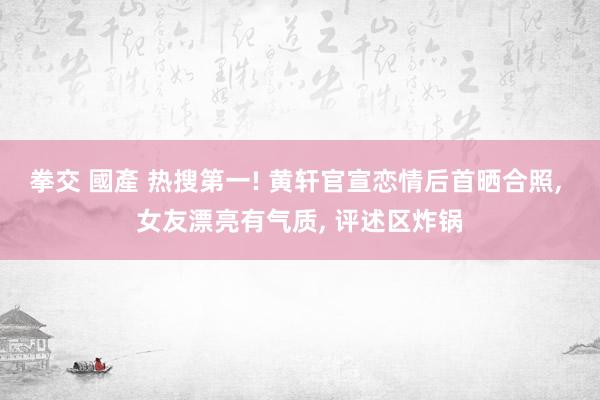 拳交 國產 热搜第一! 黄轩官宣恋情后首晒合照, 女友漂亮有气质, 评述区炸锅