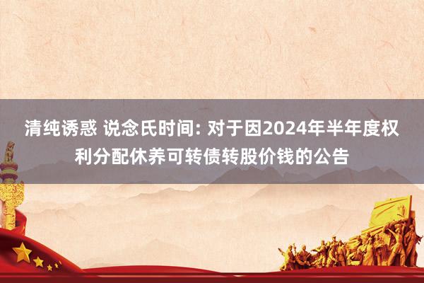 清纯诱惑 说念氏时间: 对于因2024年半年度权利分配休养可转债转股价钱的公告