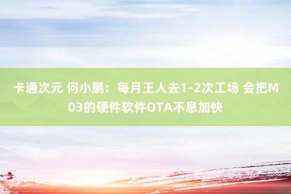 卡通次元 何小鹏：每月王人去1-2次工场 会把M03的硬件软件OTA不息加快