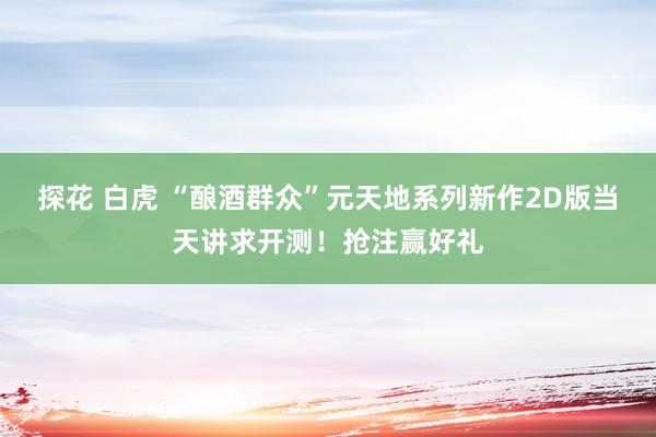 探花 白虎 “酿酒群众”元天地系列新作2D版当天讲求开测！抢注赢好礼