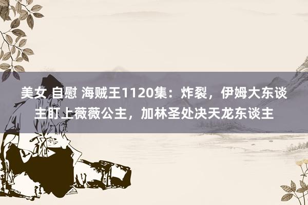 美女 自慰 海贼王1120集：炸裂，伊姆大东谈主盯上薇薇公主，加林圣处决天龙东谈主